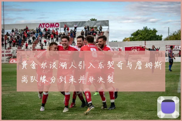 费舍尔谈湖人引入东契奇与詹姆斯离队缘分到来并非决裂